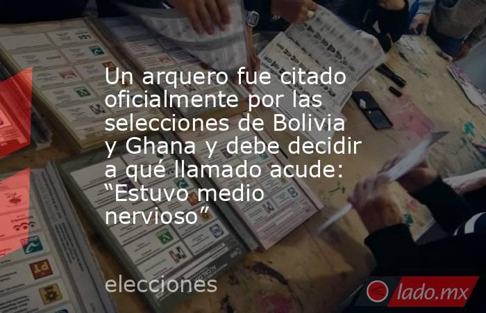 Un arquero fue citado oficialmente por las selecciones de Bolivia y Ghana y debe decidir a qué llamado acude: “Estuvo medio nervioso”. Noticias en tiempo real