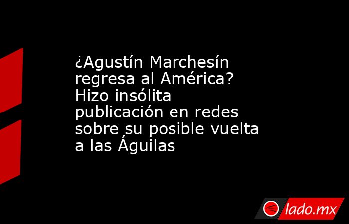 ¿Agustín Marchesín regresa al América? Hizo insólita publicación en redes sobre su posible vuelta a las Águilas. Noticias en tiempo real