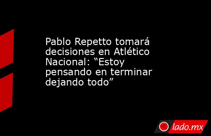 Pablo Repetto tomará decisiones en Atlético Nacional: “Estoy pensando en terminar dejando todo”. Noticias en tiempo real