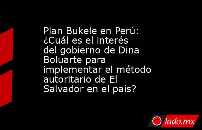 Plan Bukele en Perú: ¿Cuál es el interés del gobierno de Dina Boluarte para implementar el método autoritario de El Salvador en el país?. Noticias en tiempo real