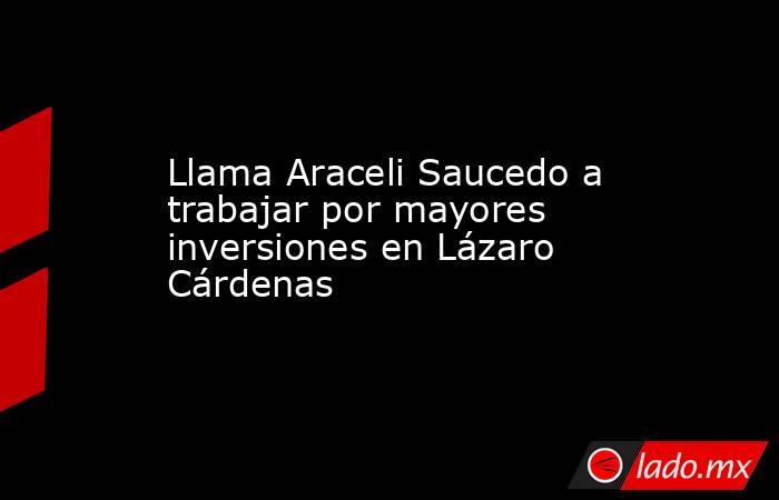 Llama Araceli Saucedo a trabajar por mayores inversiones en Lázaro Cárdenas. Noticias en tiempo real