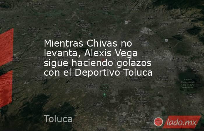 Mientras Chivas no levanta, Alexis Vega sigue haciendo golazos con el Deportivo Toluca. Noticias en tiempo real