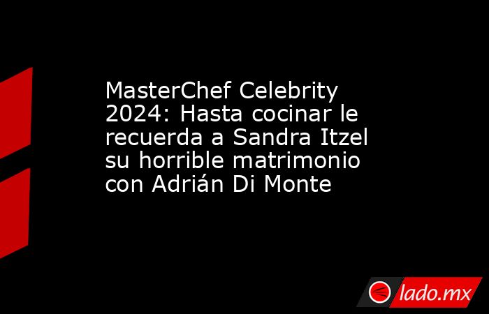 MasterChef Celebrity 2024: Hasta cocinar le recuerda a Sandra Itzel su horrible matrimonio con Adrián Di Monte. Noticias en tiempo real