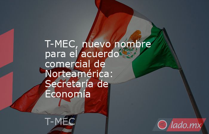 T-MEC, nuevo nombre para el acuerdo comercial de Norteamérica: Secretaría de Economía. Noticias en tiempo real