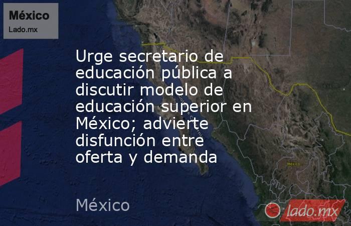 Urge secretario de educación pública a discutir modelo de educación superior en México; advierte disfunción entre oferta y demanda. Noticias en tiempo real