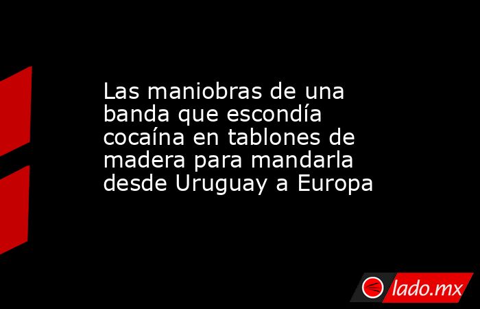 Las maniobras de una banda que escondía cocaína en tablones de madera para mandarla desde Uruguay a Europa. Noticias en tiempo real