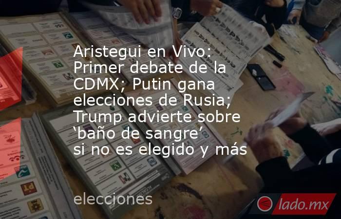 Aristegui en Vivo: Primer debate de la CDMX; Putin gana elecciones de Rusia; Trump advierte sobre ‘baño de sangre’ si no es elegido y más. Noticias en tiempo real