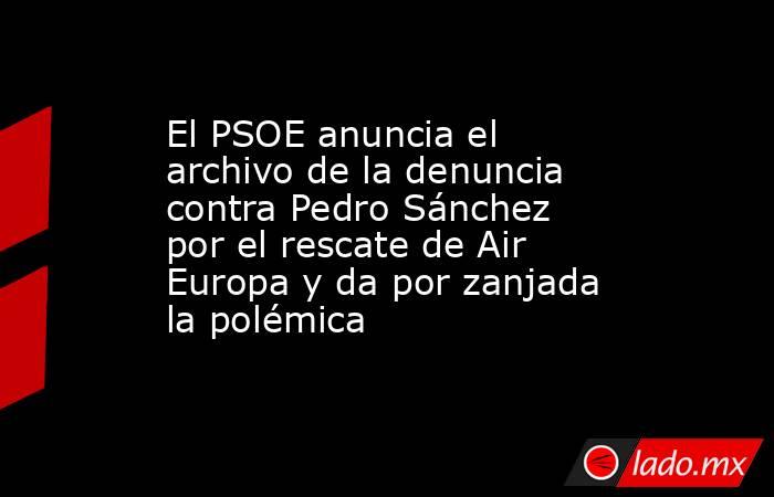 El PSOE anuncia el archivo de la denuncia contra Pedro Sánchez por el rescate de Air Europa y da por zanjada la polémica. Noticias en tiempo real