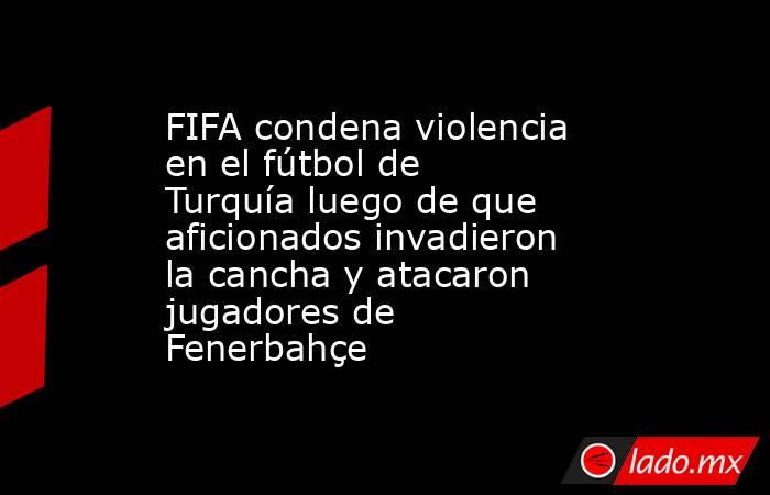 FIFA condena violencia en el fútbol de Turquía luego de que aficionados invadieron la cancha y atacaron jugadores de Fenerbahçe. Noticias en tiempo real