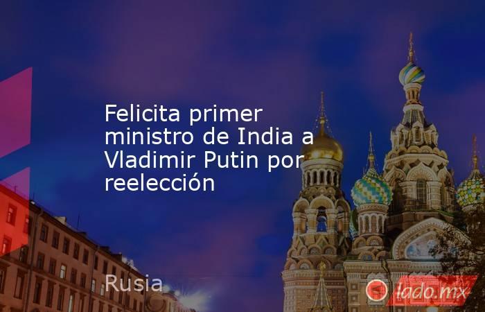 Felicita primer ministro de India a Vladimir Putin por reelección. Noticias en tiempo real