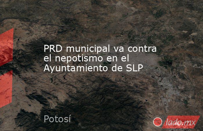 PRD municipal va contra el nepotismo en el Ayuntamiento de SLP. Noticias en tiempo real