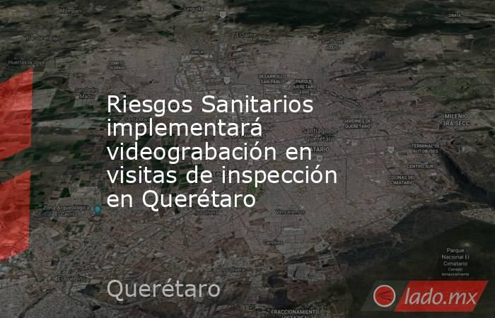 Riesgos Sanitarios implementará videograbación en visitas de inspección en Querétaro. Noticias en tiempo real