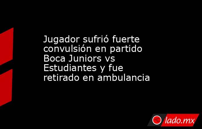 Jugador sufrió fuerte convulsión en partido Boca Juniors vs Estudiantes y fue retirado en ambulancia. Noticias en tiempo real