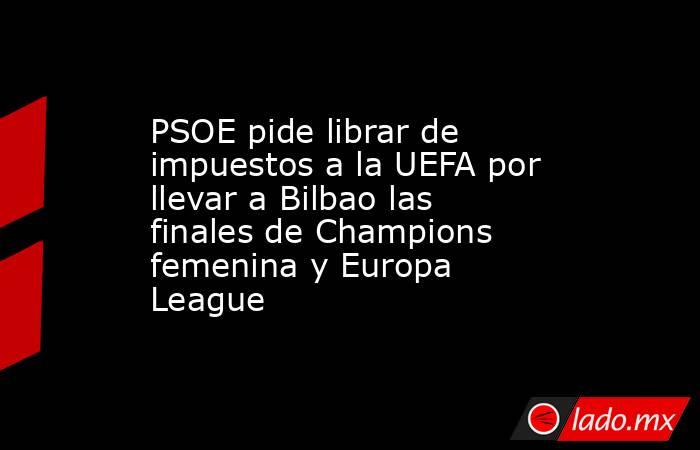 PSOE pide librar de impuestos a la UEFA por llevar a Bilbao las finales de Champions femenina y Europa League. Noticias en tiempo real