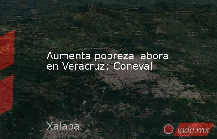 Aumenta pobreza laboral en Veracruz: Coneval. Noticias en tiempo real