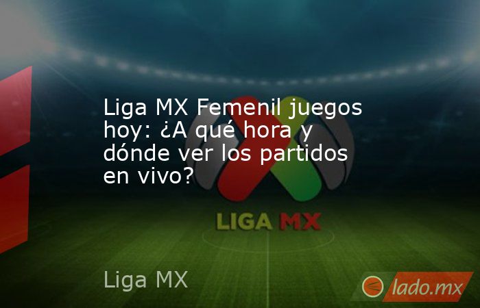 Liga MX Femenil juegos hoy: ¿A qué hora y dónde ver los partidos en vivo?. Noticias en tiempo real