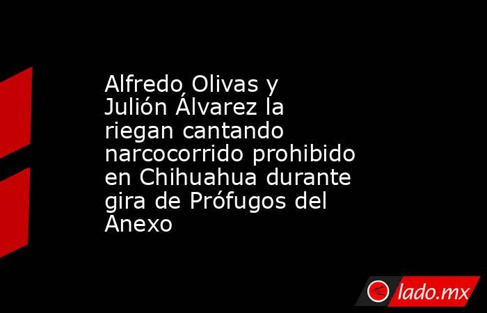 Alfredo Olivas y Julión Álvarez la riegan cantando narcocorrido prohibido en Chihuahua durante gira de Prófugos del Anexo. Noticias en tiempo real