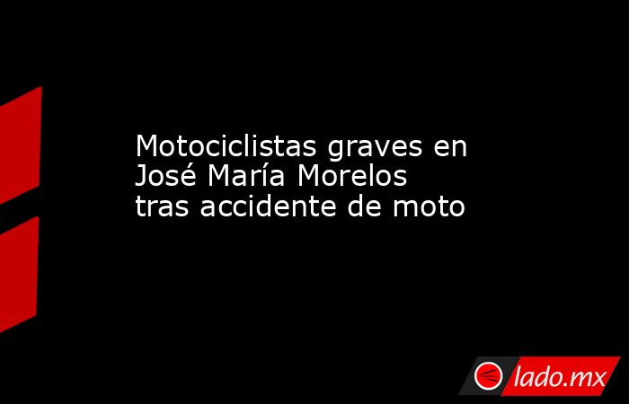 Motociclistas graves en José María Morelos tras accidente de moto. Noticias en tiempo real