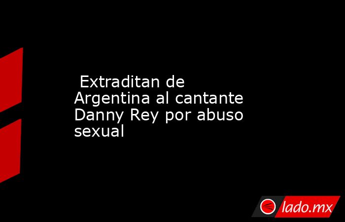  Extraditan de Argentina al cantante Danny Rey por abuso sexual. Noticias en tiempo real