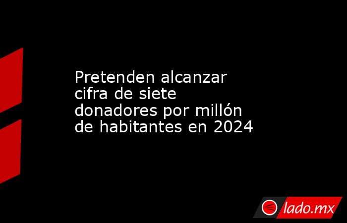 Pretenden alcanzar cifra de siete donadores por millón de habitantes en 2024. Noticias en tiempo real