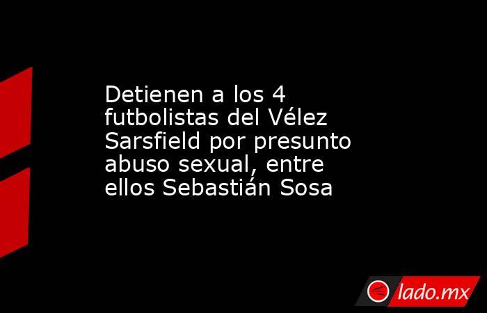 Detienen a los 4 futbolistas del Vélez Sarsfield por presunto abuso sexual, entre ellos Sebastián Sosa. Noticias en tiempo real
