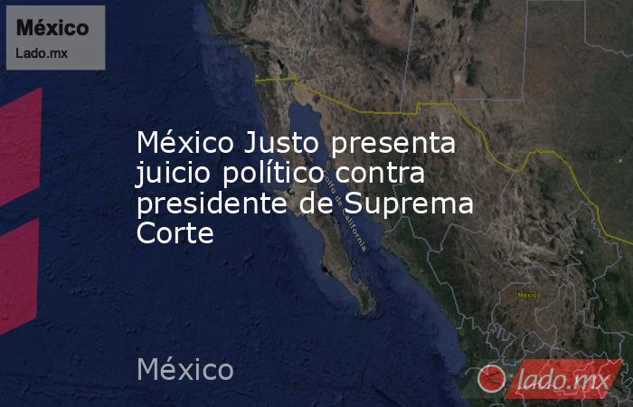 México Justo presenta juicio político contra presidente de Suprema Corte. Noticias en tiempo real