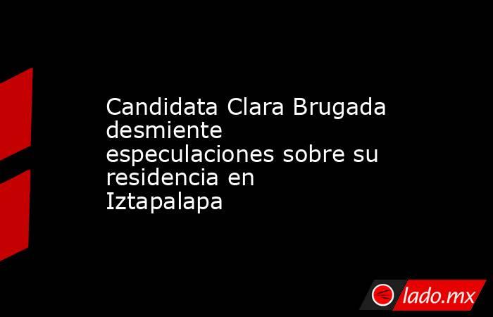 Candidata Clara Brugada desmiente especulaciones sobre su residencia en Iztapalapa. Noticias en tiempo real