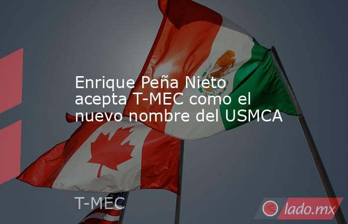 Enrique Peña Nieto acepta T-MEC como el nuevo nombre del USMCA. Noticias en tiempo real