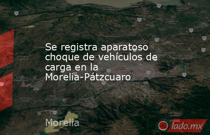 Se registra aparatoso choque de vehículos de carga en la Morelia-Pátzcuaro. Noticias en tiempo real