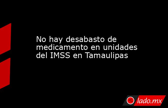 No hay desabasto de medicamento en unidades del IMSS en Tamaulipas ...