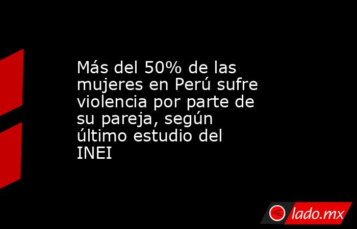 Más del 50% de las mujeres en Perú sufre violencia por parte de su pareja, según último estudio del INEI. Noticias en tiempo real