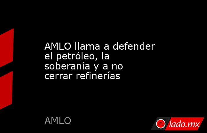 AMLO llama a defender el petróleo, la soberanía y a no cerrar refinerías. Noticias en tiempo real