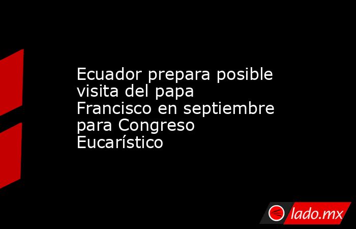 Ecuador prepara posible visita del papa Francisco en septiembre para Congreso Eucarístico. Noticias en tiempo real