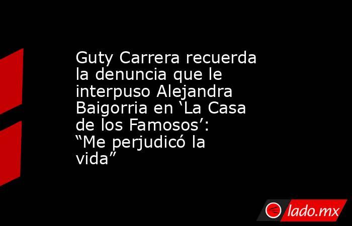 Guty Carrera recuerda la denuncia que le interpuso Alejandra Baigorria en ‘La Casa de los Famosos’: “Me perjudicó la vida”. Noticias en tiempo real