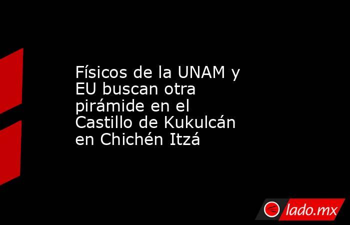 Físicos de la UNAM y EU buscan otra pirámide en el Castillo de Kukulcán en Chichén Itzá. Noticias en tiempo real