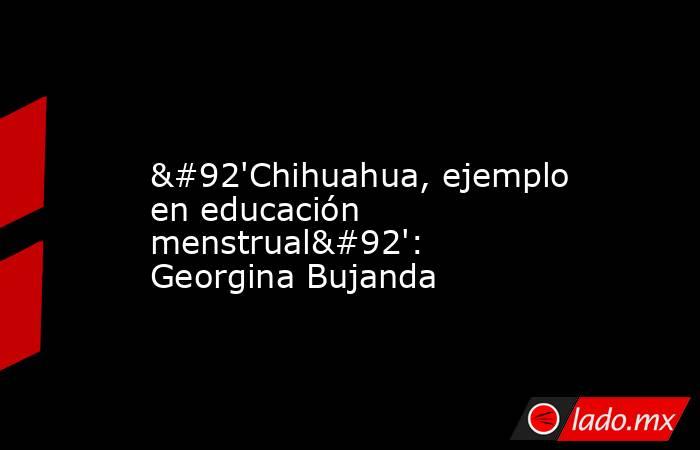             \'Chihuahua, ejemplo en educación menstrual\': Georgina Bujanda            . Noticias en tiempo real