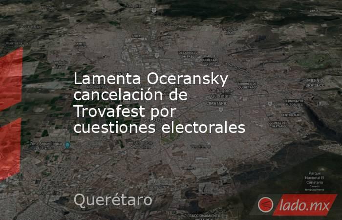 Lamenta Oceransky cancelación de Trovafest por cuestiones electorales. Noticias en tiempo real