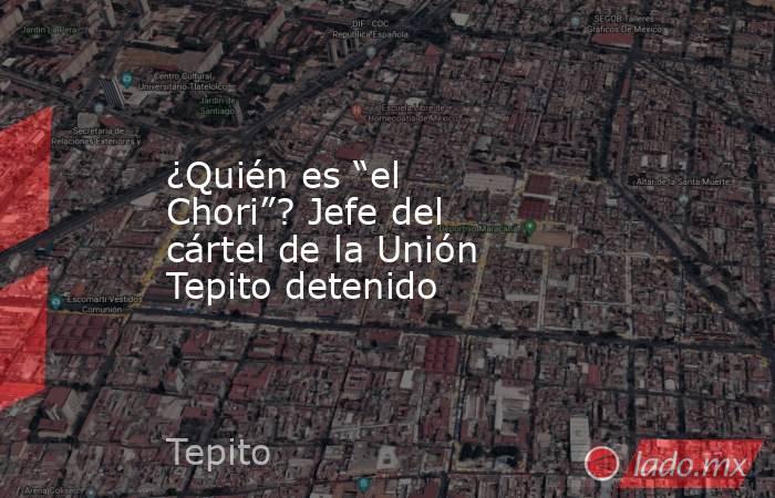 ¿Quién es “el Chori”? Jefe del cártel de la Unión Tepito detenido. Noticias en tiempo real