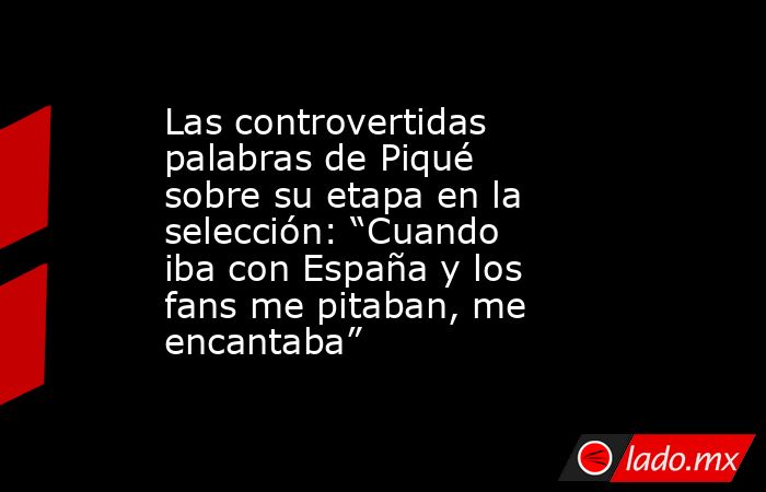 Las controvertidas palabras de Piqué sobre su etapa en la selección: “Cuando iba con España y los fans me pitaban, me encantaba”. Noticias en tiempo real