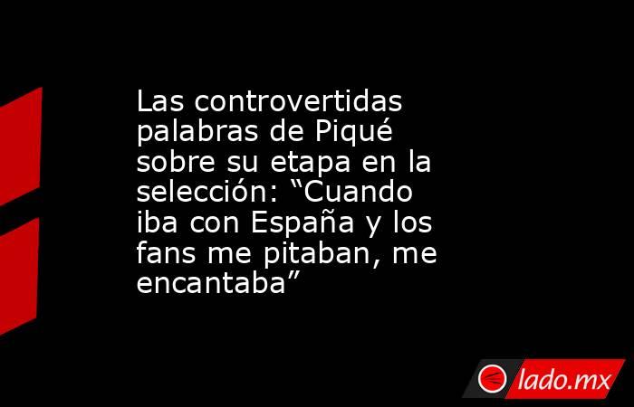 Las controvertidas palabras de Piqué sobre su etapa en la selección: “Cuando iba con España y los fans me pitaban, me encantaba”. Noticias en tiempo real