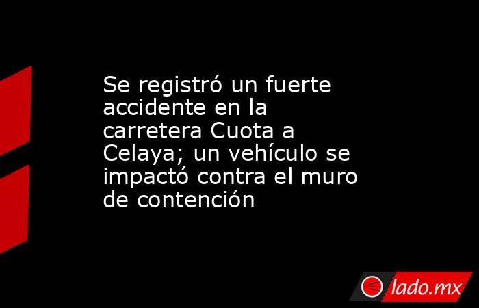 Se registró un fuerte accidente en la carretera Cuota a Celaya; un vehículo se impactó contra el muro de contención. Noticias en tiempo real