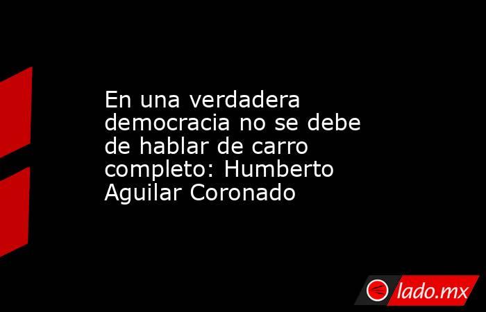 En una verdadera democracia no se debe de hablar de carro completo: Humberto Aguilar Coronado. Noticias en tiempo real