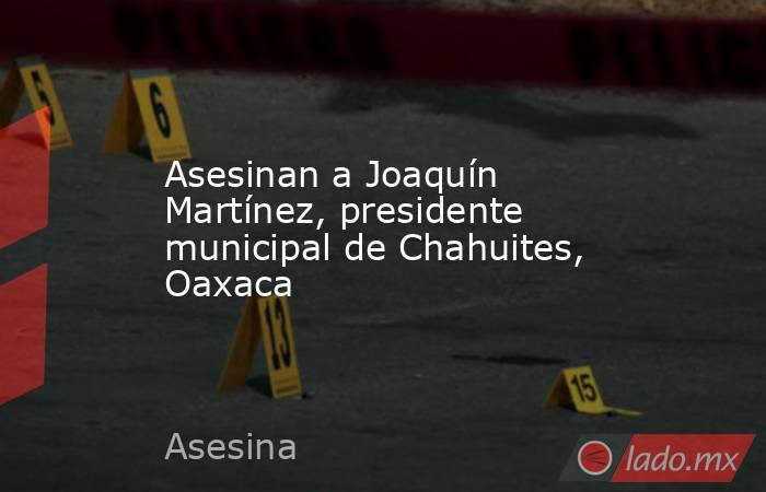 Asesinan a Joaquín Martínez, presidente municipal de Chahuites, Oaxaca. Noticias en tiempo real