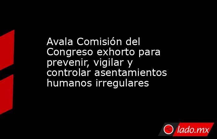 Avala Comisión del Congreso exhorto para prevenir, vigilar y controlar asentamientos humanos irregulares. Noticias en tiempo real