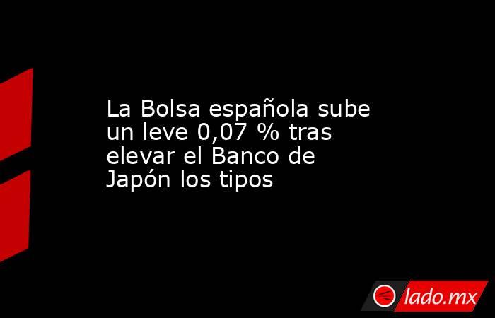 La Bolsa española sube un leve 0,07 % tras elevar el Banco de Japón los tipos. Noticias en tiempo real