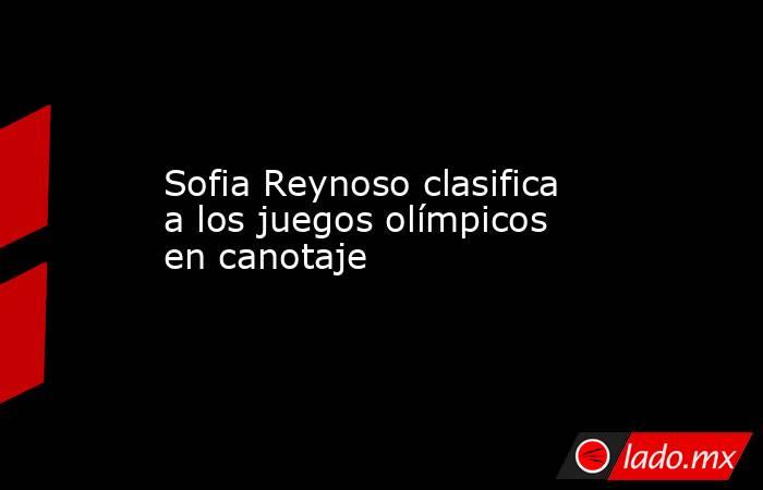 Sofia Reynoso clasifica a los juegos olímpicos en canotaje. Noticias en tiempo real