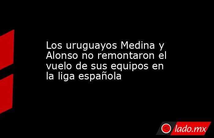 Los uruguayos Medina y Alonso no remontaron el vuelo de sus equipos en la liga española. Noticias en tiempo real