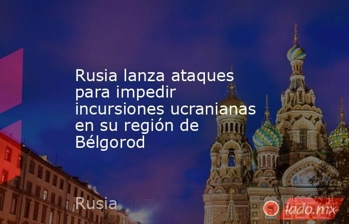 Rusia lanza ataques para impedir incursiones ucranianas en su región de Bélgorod. Noticias en tiempo real