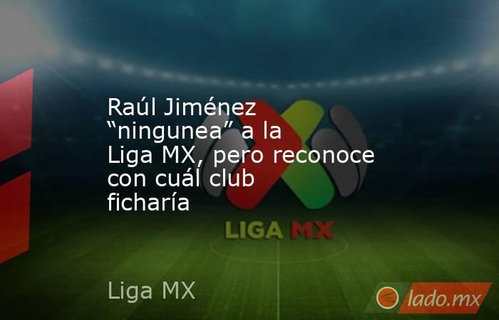 Raúl Jiménez “ningunea” a la Liga MX, pero reconoce con cuál club ficharía . Noticias en tiempo real