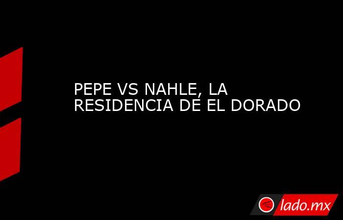 PEPE VS NAHLE, LA RESIDENCIA DE EL DORADO. Noticias en tiempo real
